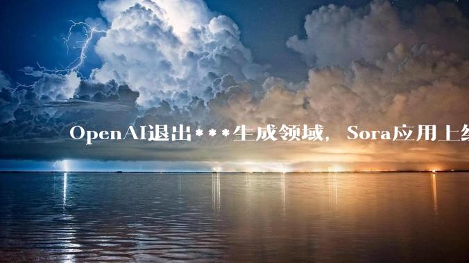 OpenAI退出***生成领域，Sora应用上线半年后宣告关闭_山姆·奥特曼_ChatGPT_用户
