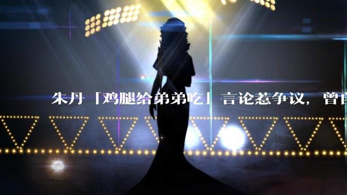 朱丹「鸡腿给弟弟吃」言论惹争议，曾自曝让女儿儿子上混龄班以便让姐姐照顾弟弟，如何看待其观点？