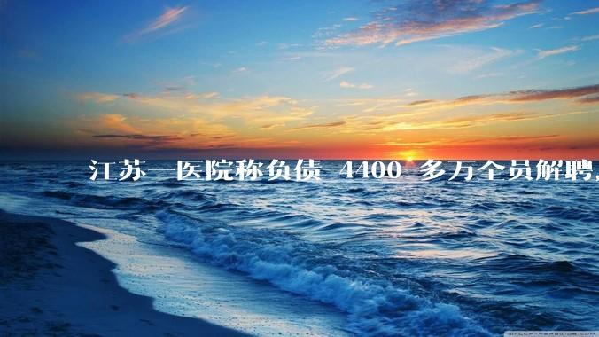 江苏一医院称负债 4400 多万全员解聘，具体是怎么回事？医院这么做合法吗？